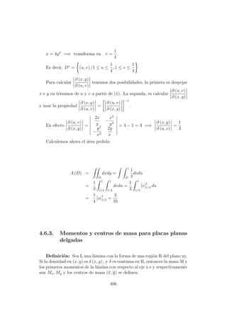 x = 4y2
=⇒ transforma en v =
1
4
.
Es decir, D∗
= (u, v) /1 ≤ u ≤
1
4
, 1 ≤ v ≤
1
4
Para calcular
∂ (x, y)
∂ (u, v)
tenemos dos posibilidades, la primera es despejar
x e y en t´erminos de u y v a partir de (1) . La segunda, es calcular
∂ (u, v)
∂ (x, y)
y usar la propiedad
∂ (x, y)
∂ (u, v)
=
∂ (u, v)
∂ (x, y)
−1
.
En efecto
∂ (u, v)
∂ (x, y)
=
2x
y
−
x2
y2
−
y2
x2
2y
x
= 4 − 1 = 3 =⇒
∂ (x, y)
∂ (u, v)
=
1
3
Calculemos ahora el ´area pedida:
A (D) =
D
dxdy =
1
D
1
3
dvdu
=
1
3
1
1/4
1
1/4
dvdu =
1
3
1
1/4
[v]1
1/4 du
=
1
4
[u]1
1/4 =
3
16
4.6.3. Momentos y centros de masa para placas planas
delgadas
Deﬁnici´on: Sea L una l´amina con la forma de una regi´on R del plano xy.
Si la densidad en (x, y) es δ (x, y) , y δ es continua en R, entonces la masa M y
los primeros momentos de la l´amina con respecto al eje x e y respectivamente
son Mx, My y los centros de masa (x, y) se deﬁnen:
406
 