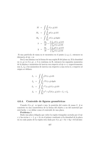 M =
R
δ (x, y) dA
Mx =
R
yδ (x, y) dA
My =
R
xδ (x, y) dydx
x =
My
M
= R
xδ (x, y) dA
R
δ (x, y) dA
y =
Mx
M
= R
yδ (x, y) dA
R
δ (x, y) dA
Si una part´ıcula de masa m se encuentra en el punto (x, y, z) , entonces su
distancia al eje z es
Sea L una l´amina con la forma de una regi´on R del plano xy. Si la densidad
en (x, y) es δ (x, y) , y δ es continua en R, entonces los segundos momentos
de la l´amina o momentos de inercia con respecto al eje x e y respectivamente
son Ix, Iy y los momentos de inercia con respecto a una recta L y respecto al
origen se deﬁnen:
Ix =
R
y2
δ (x, y) dA
Iy =
R
x2
δ (x, y) dydx
IL =
R
r2
(x, y) δ (x, y) dA
I0 =
R
(x2
+ y2
)δ (x, y) dA = Ix + Iy
4.6.4. Centroide de ﬁguras geom´etricas
Cuando δ (x, y) es igual a uno, la posici´on del centro de masa x, y se
convierte en una carater´ıstica de la forma del objeto y no del material que
est´a hecho y se deﬁne como el centroide de una placa.
Problema 1
Dada una placa delgada que cubre la regi´on triangular acotada por el eje
x y las rectas x = 1, y = 2x en el primer cuadrante si la densidad de la placa
en en cada punto de la regi´on esta dada por δ (x, y) = 6x + 6y + 6.Calcular:
407
 