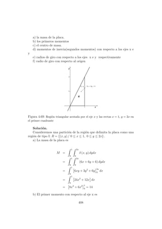 a) la masa de la placa.
b) los primeros momentos
c) el centro de masa.
d) momentos de inercia(segundos momentos) con respecto a los ejes x e
y
e) radios de giro con respecto a los ejes x e y respectivamente
f) radio de giro con respecto al origen
Figura 4.69: Regi´on triangular acotada por el eje x y las rectas x = 1, y = 2x en
el primer cuadrante
Soluci´on.
Consideremos una partici´on de la regi´on que delimita la placa como una
regi´on de tipo I: R = {(x, y) / 0 ≤ x ≤ 1, 0 ≤ y ≤ 2x} .
a) La masa de la placa es
M =
1
0
2x
0
δ (x, y) dydx
=
1
0
2x
0
(6x + 6y + 6) dydx
=
1
0
6xy + 3y2
+ 6y
2x
0
dx
=
1
0
24x2
+ 12x dx
= 8x3
+ 6x2 1
0
= 14
b) El primer momento con respecto al eje x es
408
 