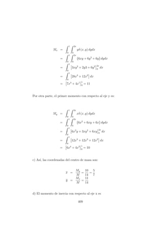 Mx =
1
0
2x
0
yδ (x, y) dydx
=
1
0
2x
0
6xy + 6y2
+ 6y dydx
=
1
0
3xy2
+ 2y3 + 6y2 2x
0
dx
=
1
0
28x3
+ 12x2
dx
= 7x4
+ 4x1 1
0
= 11
Por otra parte, el primer momento con respecto al eje y es:
My =
1
0
2x
0
xδ (x, y) dydx
=
1
0
2x
0
6x2
+ 6xy + 6x dydx
=
1
0
6x2
y + 3xy2
+ 6xy
2x
0
dx
=
1
0
12x3
+ 12x3
+ 12x2
dx
= 6x4
+ 4x3 1
0
= 10
c) As´ı, las coordenadas del centro de masa son:
x =
My
M
=
10
14
=
5
7
y =
Mx
M
=
11
14
d) El momento de inercia con respecto al eje x es
409
 