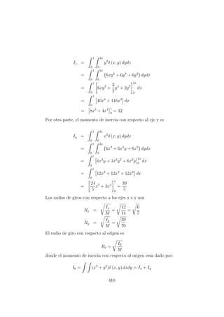 Ix =
1
0
2x
0
y2
δ (x, y) dydx
=
1
0
2x
0
6xy2
+ 6y3
+ 6y2
dydx
=
1
0
6xy3
+
3
2
y4
+ 2y3
2x
0
dx
=
1
0
40x4
+ 116x3
dx
= 8x5
+ 4x4 1
0
= 12
Por otra parte, el momento de inercia con respecto al eje y es
Iy =
1
0
2x
0
x2
δ (x, y) dydx
=
1
0
2x
0
6x3
+ 6x2
y + 6x2
dydx
=
1
0
6x3
y + 3x2
y2
+ 6x2
y
2x
0
dx
=
1
0
12x4
+ 12x4
+ 12x3
dx
=
24
5
x5
+ 3x4
1
0
=
39
5
Los radios de giros con respecto a los ejes x e y son
Rx =
Ix
M
=
12
14
=
6
7
Ry =
Iy
M
=
39
70
El radio de giro con respecto al origen es
R0 =
I0
M
donde el momento de inercia con respecto al origen esta dado por:
I0 = (x2
+ y2
)δ (x, y) dxdy = Ix + Iy
410
 