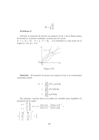 R0 =
99
5
14
Problema 2
Calcular el momento de inercia con respecto al eje x de la l´amina plana
R situada en el primer cuadrante, acotada por las curvas
y2
= x, y2
= 2x, x2
= y, x2
= 3y, si la densidad en cada punto de la
regi´on es δ (x, y) = x3
y
Figura 4.70:
Soluci´on: El momento de inercia con respecto al eje x en coordenadas
cartesianas queda
Ix =
R
y2
δ (x, y) dxdy
=
R
y2
(x3
y)dxdy
=
R
(xy)3
dxdy
Sin embargo, conviene hacer un cambio de variables para simpliﬁcar la
geometr´ıa de la regi´on
u =
y2
x
v =
x2
y



=⇒ J =
∂ (x, y)
∂ (u, v)
=
∂ (u, v)
∂ (x, y)
−1
=
=
−y2
x2
2y
x
2x
y
−x2
y2
−1
=
1
3
411
 