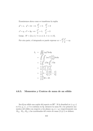 Examinemos ahora como se transforma la regi´on
y2
= x, y2
= 2x =⇒
y2
x
= 1;
y2
x
= 2
x2
= y, x2
= 3y =⇒
x2
y
= 1;
x2
y
= 3
Luego, R∗
= {(u, v) / 1 ≤ u ≤ 2, 1 ≤ v ≤ 3} .
Por otra parte, el integrando se puede expresar uv =
y2
x
x2
y
= xy
Ix =
R
(xy)3
dxdy
=
2
1
3
1
(uv)3 1
3
dvdu
=
1
3
2
1
u3
du
3
1
v3
dv
=
1
3
u4
4
2
1
v4
4
3
1
=
1
3
4 −
1
4
81
4
−
1
4
=
1
3
15
4
20 = 25
4.6.5. Momentos y Centros de masa de un s´olido
Sea Q un s´olido una regi´on del espacio en IR3
. Si la densidad en (x, y, z)
es δ (x, y, z) , y δ es continua en Q, entonces la masa M y los primeros mo-
mentos del s´olido con respecto a los planos xy, xz e yz respectivamente son
Mxy, Mxz, Myz y las coordenadas del centro de masa (x, y, z) se deﬁnen:
412
 