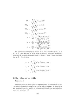 M =
Q
δ (x, y, z) dV
Mxy =
Q
yδ (x, y) dV
Mxz =
Q
yδ (x, y, z) dV
Myz =
Q
xδ (x, y, z) dV
x =
Mxy
M
=
Q
zδ (x, y, z) dV
Q
δ (x, y, z) dV
y =
Mxz
M
=
Q
yδ (x, y, z) dV
Q
δ (x, y, z) dV
z =
Mxy
M
=
Q
xδ (x, y, z) dV
Q
δ (x, y, z) dV
Sea Q un s´olido una regi´on del espacio en R3
. Si la densidad en (x, y, z) es
δ (x, y, z) , y δ es continua en Q, entonces los segundos momentos del s´olido o
momentos de inercia con respecto al eje x, al eje y,y al eje z respectivamente
son Ix, Iy , Iz se deﬁnen:
Ix =
Q
(y2
+ z2
)δ (x, y, z) dV
Iy =
Q
(x2
+ z2
)δ (x, y, z) dV
Iz =
Q
(x2
+ y2
)δ (x, y, z) dV
4.6.6. Masa de un s´olido
Problema 1
La densidad en un cubo de lado a es proporcional al cuadrado de la dis-
tancia respecto a uno de los v´ertices ( al que denotaremos por 0). Demostrar
que la masa del cubo es igual a su volumen multiplicada por la densidad en
un v´ertice adyacente a 0.
413
 
