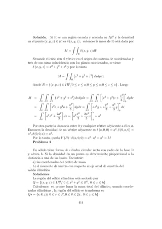 Soluci´on. Si R es una regi´on cerrada y acotada en IR3
y la densidad
en el punto (x, y, z) ∈ R es δ (x, y, z) , entonces la masa de R est´a dada por
M =
R
δ (x, y, z) dV
Situando el cubo con el v´ertice en el origen del sistema de coordenadas y
tres de sus caras coincidiendo con los planos coordenados, se tiene:
δ (x, y, z) = x2
+ y2
+ z2
y por lo tanto
M =
R
x2
+ y2
+ z2
dxdydz
donde R = {(x, y, z) ∈ IR3
/0 ≤ x ≤ a; 0 ≤ y ≤ a; 0 ≤ z ≤ a} . Luego
M =
a
0
a
0
a
0
x2
+ y2
+ z2
dzdydx =
a
0
a
0
(x2
+ y2
)z +
z3
3
a
0
dydx
=
a
0
a
0
x2
a + y2
a +
a3
3
dydx =
a
0
ax2
y + a
y3
3
+
a3
3
y
a
0
dx
=
a
0
a2
x2
+
2a4
3
dx = a3 x3
3
+
2a4
3
x
a
0
= a5
Por otra parte la distancia entre 0 y cualquier v´ertice adyacente a ´el es a.
Entonces la densidad de un v´ertice adyacente es δ (a, 0, 0) = a2
, δ (0, a, 0) =
a2
, δ (0, 0, a) = a2
.
Por lo tanto, queda V (R) · δ (a, 0, 0) = a3
· a2
= a5
= M
Problema 2
Un s´olido tiene forma de cilindro circular recto con radio de la base R
y altura h. Si la densidad en un punto es directamente proporcional a la
distancia a una de las bases. Encontrar:
a) las coordenadas del centro de masa
b) el momento de inercia con respecto al eje axial de simetr´ıa del
s´olido cil´ındrico
Soluciones
La regi´on del s´olido cil´ındrico est´a acotado por
Q = {(x, y, z) ∈ IR3
/ 0 ≤ x2
+ y2
≤ R2
, 0 ≤ z ≤ h}
Calculemos en primer lugar la masa total del cil´ındro, usando coorde-
nadas cil´ındricas , la regi´on del s´olido se transforma en
Q∗ = {r, θ, z)/ 0 ≤ r ≤ R, 0 ≤ θ ≤ 2π, 0 ≤ z ≤ h}
414
 