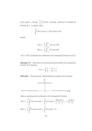 todo punto y tal que
∞
−∞
|f(x)| dx converge, entonces la integral de
Fourier de f se deﬁne como:
∞
0
[A(w) cos wx + B(w) sin wx] dw
donde:
A(w) =
1
π
∞
−∞
f(t) cos wtdt
B(w) =
1
π
∞
−∞
f(t) sin wtdt
A(w) y B(w) se llaman los coeﬁcientes de la integral de Fourier de f(x).
Ejemplo 11. Encontrar la representaci´on por medio de la integral de
Fourier de la funci´on:
f(x) =
1 , |x| < 1
0 , |x| > 1
Soluci´on: Primeramente, determinemos la gr´aﬁca de la funci´on
Ahora, calculemos los coeﬁcientes de la Integral de Fourier
A(w) =
∞
1
π
−∞
f(u) cos wudu =
1
−1
cos wudu =
sin wu
w
|
1
−1
= 2
1
π
sin w
w
B(w) =
∞
1
π
−∞
f(u) sin wudu =
1
−1
sin wudu = 0
28
 