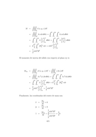 M =
Q
δ (x, y, z) dV
=
Q∗
kzrdrdθdz =
R
0
2π
0
h
0
kzrdzdθdr
=
R
0
2π
0
k
z2
2
h
0
dθdr =
R
0
2π
0
k
h2
2
rdθdr
= k
h2
2
R
0
[θ]2π
0 rdr = πkh2 r2
2
R
0
=
1
2
πkh2
R2
El momento de inercia del s´olido con respecto al plano xy es
Mxy =
Q
zδ (x, y, z) dV =
Q
z (kz) dV
=
Q∗
kz2
(r) drdθdz =
R
0
2π
0
h
0
kz2
rdzdθdr
=
R
0
2π
0
k
z3
3
h
0
dθdr = k
h3
3
R
0
[θ]2π
0 rdr
=
2
3
πkh3 r2
2
R
0
=
1
3
πkh3
R2
Finalmente, las coordenadas del centro de masa son:
x =
My
M
= 0
y =
Mx
M
= 0
z =
Mxy
M
=
1
3
πkh3
R2
1
2
πkh2R2
=
2
3
h
415
 