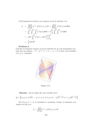 b) El momento de inercia con respecta al eje de simetr´ıa z es:
Iz =
Q
(x2
+ y2
)δ (x, y, z) dV =
Q∗
(r2
)kz (r) drdθdz
=
R
0
2π
0
h
0
(r3
)kzdzdθdr = k
h2
2
R
0
2π
0
(r3
)dθdr
= πkh2
R
0
(r3
)dr = πkh2 r4
4
R
0
=
1
4
πkh2
R4
Problema 3
Calcular el momento respecto al eje de simetr´ıa de un cono homog´eneo aco-
tado por las gr´aﬁcas x2
− y2
+ z2
= 0 e y = 3, si tiene una densidad
δ (x, y, z) constante
Figura 4.71:
Soluci´on Sea la regi´on del cono circular recto :
Q = (x, y, z) ∈ IR3
/ − y ≤ x ≤ y, 0 ≤ y ≤ 3, − y2 − x2 ≤ z ≤ y2 − x2
Sea δ (x, y, z) = k, la densidad es constante. Luego, el momento con
respecto al eje y es:
Iz =
Q
(x2
+ y2
)δ (x, y, z) dV
416
 