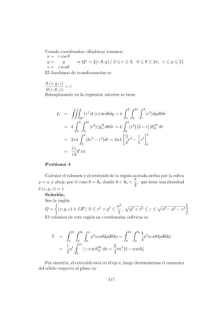 Usando coordenadas cil´ındricas tenemos:
x = r cos θ
y = y
z = rsenθ
⇒ Q∗
= {(r, θ, y) / 0 ≤ r ≤ 3, 0 ≤ θ ≤ 2π, r ≤ y ≤ 3}
El Jacobiano de transformaci´on es
∂ (x, y, z)
∂ (r, θ, z)
= r
Reemplazando en la expresi´on anterior se tiene
Iz =
Q∗
(r2
)k (r) drdθdy = k
3
0
2π
0
3
r
(r3
)dydθdr
= k
3
0
2π
0
(r3
) [y]3
r dθdr = k
3
0
(r3
) [3 − r] [θ]2π
0 dr
= 2πk
3
0
(3r3
− r4
)dr = 2πk
3
4
r4
−
1
5
r5
3
0
=
11
10
35
πk
Problema 4
Calcular el volumen y el centroide de la regi´on acotada arriba por la esfera
ρ = a, y abajo por el cono θ = θ0, donde 0 < θ0 <
π
2
, que tiene una densidad
δ (x, y, z) = 1
Soluci´on.
Sea la regi´on
Q = (x, y, z) ∈ IR3
/ 0 ≤ x2
+ y2
≤
a2
2
, y2 + x2 ≤ z ≤ a2 − y2 − x2
El volumen de esta regi´on en coordenadas esf´ericas es
V =
2π
0
θ0
0
a
0
ρ2
senθdρdθdφ =
2π
0
θ0
0
1
3
a3
senθdρdθdφ
=
1
3
a3
2π
0
[− cos θ]θ0
0 dφ =
2
3
πa3
[1 − cos θ0]
Por simetr´ıa, el centroide est´a en el eje z, luego determinemos el momento
del s´olido respecto al plano xy
417
 
