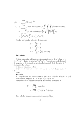 Mxy =
Q
zδ (x, y, z) dV
Mxy =
Q∗
(ρ cos θ) ρ2
senθdρdθdφ =
2π
0
θ0
0
a
0
ρ3
cos θsenθdρdθdφ
=
2π
0
θ0
0
1
4
a4
cos θsenθdθdφ =
1
4
a4
2π
0
sen2
θ
2
θ0
0
dφ
=
1
8
a4
sen2
θ0
2π
0
dφ =
1
4
πa4
sen2
θ0
As´ı, las coordenadas del centro de masa son:
x =
Myz
M
= 0
y =
Mxz
M
= 0
z =
Mxy
M
=
3
8
a (1 + cos θ0)
Problema 5
Se tiene una regi´on s´olida que se encuentra al exterior de la esfera x2
+
y2
+z2
= a2
y dentro de la esfera x2
+y2
+z2
= b2
,suponiendo que la densidad
de un punto es directamente proporcional al cuadrado de la distancia de P
al centro de las esferas.
a) Calcule la masa del s´olido
b) Calcule su momento de inercia con respecto a una recta que pasa por
el
centro
Soluci´on.
a) La regi´on s´olida esta acotada por Q = {(x, y, z) ∈ IR3
/ a2
≤ x2
+ y2
+ z2
≤ b2
}
y la densidad del punto es δ (x, y, z) = k (x2
+ y2
+ z2
) .
La masa total del casquete esf´erico en coordenadas cartesianas es
M =
Q
δ (x, y, z) dV
=
Q
k x2
+ y2
+ z2
dxdydz
Para calcular la masa usaremos coordenadas esf´ericas:
418
 