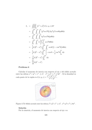 Iz =
Q
x2
+ y2
δ (x, y, z) dV
=
2π
0
π
0
b
a
ρ2
sen2
θ (kρ2
)ρ2
senθdρdθdφ
=
2π
0
π
0
b
a
kρ6
sen3
θdρdθdφ
=
2π
0
π
0
k
ρ7
7
b
a
sen3
θdθdφ
=
1
7
k b7
− a7
2π
0
π
0
senθ 1 − cos2
θ dθdφ
=
1
7
k b7
− a7
2π
0
− cos θ +
1
3
cos3
θ
π
0
dφ
=
4
21
k b7
− a7
2π
0
dφ
=
8π
21
k(b7
− a7
)
Problema 6
Calcular el momento de inercia con respecto al eje z del s´olido acotado
entre las esferas x2
+ y2
+ z2
≥ a2
, x2
+ y2
+ z2
≤ 9a2
. Si la densidad en
cada punto de la regi´on es δ (x, y, z) =
x2
+ y2
+ z2
x2 + y2
.
Figura 4.73: S´olido acotado entre las esferas x2+y2+z2 ≥ a2, x2+y2+z2 ≤ 9a2 .
Soluci´on
Por la simetr´ıa, el momento de inercia con respecto al eje z es
420
 