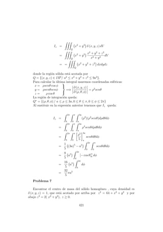 Iz =
Q
x2
+ y2
δ (x, y, z) dV
=
Q
x2
+ y2 x2
+ y2
+ z2
x2 + y2
dV
= =
Q
x2
+ y2
+ z2
dxdydz
donde la regi´on s´olida est´a acotada por
Q = {(x, y, z) ∈ IR3
/ a2
≤ x2
+ y2
+ z2
≤ 9a2
}.
Para calcular la ´ultima integral usaremos coordenadas esf´ericas:
x = ρsenθ cos φ
y = ρsenθsenφ
z = ρ cos θ



=⇒
∂ (x, y, z)
∂ (ρ, θ, φ)
= ρ2
senθ
La regi´on de integraci´on queda:
Q∗
= {(ρ, θ, φ) / a ≤ ρ ≤ 3a, 0 ≤ θ ≤ π, 0 ≤ φ ≤ 2π}
Al sustituir en la expresi´on anterior tenemos que Iz queda:
Iz =
2π
0
π
0
3a
a
(ρ2
)(ρ2
senθ)dρdθdφ
=
2π
0
π
0
3a
a
ρ4
senθdρdθdφ
=
2π
0
π
0
ρ5
5
3a
a
senθdθdφ
=
1
5
(3a)5
− a5
2π
0
π
0
senθdθdφ
=
8
5
a5
2π
0
[− cos θ]π
0 dφ
=
16
5
a5
2π
0
dφ
=
32
5
πa5
Problema 7
Encontrar el centro de masa del s´olido homog´eneo , cuya densidad es
δ (x, y, z) = 1, que est´a acotado por arriba por z2
= 64 + x2
+ y2
y por
abajo z2
= 2( x2
+ y2
), z ≥ 0.
421
 