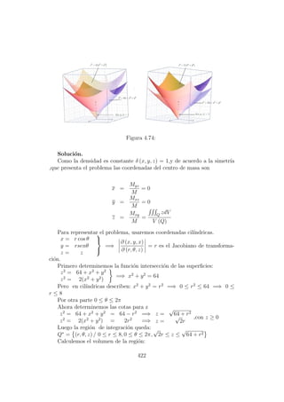 Figura 4.74:
Soluci´on.
Como la densidad es constante δ (x, y, z) = 1,y de acuerdo a la simetr´ıa
,que presenta el problema las coordenadas del centro de masa son
x =
Myz
M
= 0
y =
Mxz
M
= 0
z =
Mxy
M
=
Q
zdV
V (Q)
Para representar el problema, usaremos coordenadas cil´ındricas.
x = r cos θ
y = rsenθ
z = z



=⇒
∂ (x, y, x)
∂ (r, θ, z)
= r es el Jacobiano de transforma-
ci´on.
Primero determinemos la funci´on intersecci´on de las superﬁcies:
z2
= 64 + x2
+ y2
z2
= 2(x2
+ y2
)
=⇒ x2
+ y2
= 64
Pero en cil´ındricas describen: x2
+ y2
= r2
=⇒ 0 ≤ r2
≤ 64 =⇒ 0 ≤
r ≤ 8
Por otra parte 0 ≤ θ ≤ 2π
Ahora determinemos las cotas para z
z2
= 64 + x2
+ y2
= 64 − r2
=⇒
z2
= 2(x2
+ y2
) = 2r2
=⇒
z =
√
64 + r2
z =
√
2r
,con z ≥ 0
Luego la regi´on de integraci´on queda:
Q∗
= (r, θ, z) / 0 ≤ r ≤ 8, 0 ≤ θ ≤ 2π,
√
2r ≤ z ≤
√
64 + r2
Calculemos el volumen de la regi´on:
422
 