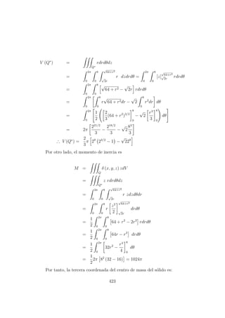 V (Q∗
) =
Q∗
rdrdθdz
=
2π
0
8
0
√
64+r2
√
2r
r dzdrdθ =
2π
0
8
0
[z]
√
64+r2
√
2r
rdrdθ
=
2π
0
8
0
√
64 + r2 −
√
2r rdrdθ
=
2π
0
8
0
r
√
64 + r2dr −
√
2
8
0
r2
dr dθ
=
2π
0
1
2
2
3
(64 + r2
)3/2
8
0
−
√
2
r3
3
8
0
dθ
= 2π
221/2
3
−
218/2
3
−
√
2
83
3
∴ V (Q∗
) =
2
3
π 29
23/2
− 1 −
√
229
Por otro lado, el momento de inercia es
M =
Q
δ (x, y, z) zdV
=
Q∗
z rdrdθdz
=
2π
0
8
0
√
64+r2
√
2r
r zdzdθdr
=
2π
0
8
0
r
z2
2
√
64+r2
√
2r
drdθ
=
1
2
2π
0
8
0
64 + r2
− 2r2
rdrdθ
=
1
2
2π
0
8
0
64r − r3
drdθ
=
1
2
2π
0
32r2
−
r4
4
8
0
dθ
=
1
2
2π 82
(32 − 16) = 1024π
Por tanto, la tercera coordenada del centro de masa del s´olido es:
423
 