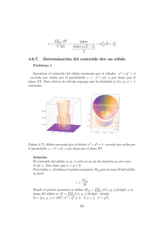 z =
Q
zdV
V (Q)
=
1024π
1024π
√
2 − 1
3
= 3
√
2 + 1
4.6.7. Determinaci´on del centroide dee un s´olido
Problema 1
Encontrar el centroide del s´olido encerrado por el cilindro x2
+ y2
= 4
, acotado por arriba por el paraboloide z = x2
+ y2
, y por abajo por el
plano XY. Para efectos de c´alculo suponga que la densidad es δ (x, y, z) = 1
constante.
Figura 4.75: S´olido encerrado por el cilindro x2 + y2 = 4 , acotado por arriba por
el paraboloide z = x2 + y2, y por abajo por el plano XY
Soluci´on
El centroide del s´olido (x, y, z) ,est´a en su eje de simetr´ıa,en este caso
el eje z,. Esto hace que x = y = 0.
Para hallar z, dividimos el primer momento Mxy por la masa M del s´olido,
es decir
z =
Mxy
M
Donde el primer momento se deﬁne Mxy = Ω
zδ (x, y, z) dxdydz y la
masa del s´olido es M = Ω
δ (x, y, z) dxdydz siendo
Ω = {(x, y, z) ∈ IR3
/ x2
+ y2
≤ 4, 0 ≤ z ≤ x2
+ y2
}
424
 