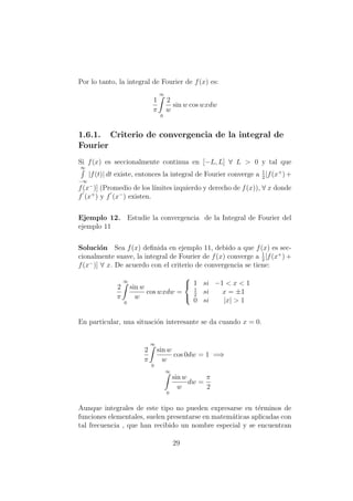 Por lo tanto, la integral de Fourier de f(x) es:
1
π
∞
0
2
w
sin w cos wxdw
1.6.1. Criterio de convergencia de la integral de
Fourier
Si f(x) es seccionalmente continua en [−L, L] ∀ L > 0 y tal que
∞
−∞
|f(t)| dt existe, entonces la integral de Fourier converge a 1
2
[f(x+
)+
f(x−
)] (Promedio de los l´ımites izquierdo y derecho de f(x)), ∀ x donde
f (x+
) y f (x−
) existen.
Ejemplo 12. Estudie la convergencia de la Integral de Fourier del
ejemplo 11
Soluci´on Sea f(x) deﬁnida en ejemplo 11, debido a que f(x) es sec-
cionalmente suave, la integral de Fourier de f(x) converge a 1
2
[f(x+
) +
f(x−
)] ∀ x. De acuerdo con el criterio de convergencia se tiene:
2
π
∞
0
sin w
w
cos wxdw =



1 si −1 < x < 1
1
2
si x = ±1
0 si |x| > 1
En particular, una situaci´on interesante se da cuando x = 0.
2
π
∞
0
sin w
w
cos 0dw = 1 =⇒
∞
0
sin w
w
dw =
π
2
Aunque integrales de este tipo no pueden expresarse en t´erminos de
funciones elementales, suelen presentarse en matem´aticas aplicadas con
tal frecuencia , que han recibido un nombre especial y se encuentran
29
 
