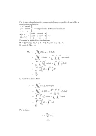Por la simetr´ıa del dominio, es necesario hacer un cambio de variables a
coordenadas cil´ındricas
x = r cos θ
y = rsenθ
z = z



=⇒ el jacobiano de transformaci´on es
∂ (x, y, z)
∂ (r, θ, z)
=
cos θ −rsenθ 0
senθ r cos θ 0
0 0 1
= r
Entonces la regi´on Ω se tranforma en
Ω∗
= {(r, θ, z) / 0 ≤ r ≤ 2, 0 ≤ θ ≤ 2π, 0 ≤ z ≤ r2
}
El valor de Mxy es:
Mxy =
Ω
zδ (x, y, z) dxdydz
=
Ω∗
zrdrdθdz =
2π
0
2
0
r2
0
zrdzdrdθ
=
2π
0
2
0
z2
2
r2
0
rdrdθ =
2π
0
2
0
r5
2
drdθ
=
2π
0
r6
12
2
0
dθ =
2π
0
16
3
dθ
=
32
3
π
El valor de la masa M es
M =
Ω
δ (x, y, z) dxdydz
=
Ω∗
rdrdθdz =
2π
0
2
0
r2
0
rdzdrdθ
=
2π
0
2
0
z|r2
0 rdrdθ =
2π
0
2
0
r3
drdθ
=
2π
0
r4
4
2
0
dθ =
2π
0
4dθ
= 8π
Por lo tanto
z =
Mxy
M
=
4
3
425
 