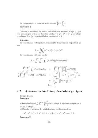 En consecuencia, el centroide se localiza en 0, 0,
4
3
.
Problema 2
Calcular el momento de inercia del s´olido con respecto al eje z , que
est´a acotado por arriba por la esfera s´olida x2
+ y2
+ z2
= a2
y por abajo
por el cono θ = π
3
,y cuya densidad es constante δ = 1
Soluci´on:
En coordenadas rectangulares, el momento de inercia con respecto al eje
z es
Iz =
Q
x2
+ y2
δ (x, y, z) dV
En coordenadas esf´ericas, queda
Iz =
2π
0
π/3
0
1
0
ρ2
sen2
θ ρ2
senθdρdθdφ
2π
0
π/3
0
1
0
ρ4
sen3
θdρdθdφ =
2π
0
π/3
0
ρ5
5
1
0
sen3
θdθdφ
1
5
2π
0
π/3
0
senθ 1 − cos2
θ dθdφ =
1
5
2π
0
− cos θ +
1
3
cos3
θ
π/3
0
dφ
=
1
5
2π
0
5
24
dφ =
1
24
(2π)
Iz =
π
12
4.7. Autoevaluaci´on Integrales dobles y triples
Tiempo 2 horas
Pregunta 1
a) Dada la integral
2
0
4−x2
0
xe2y
4 − y
dydx, dibuje la regi´on de integraci´on y
eval´ue la integral.
b) Calcular el volumen del s´olido limitado por las superﬁcies
x2
+ y2
+ z2
= 1, x2
+ y2
+ z2
= 4, z2
= x2
+ y2
, con z ≥ 0
Pregunta 2
426
 