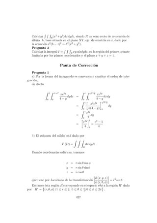 Calcular R
(x2
+ y2
)dxdydz, siendo R un cono recto de revoluci´on de
altura h, base situada en el plano XY, eje de simetr´ıa en z, dado por
la ecuaci´on a2
(h − z)2
= h2
(x2
+ y2
).
Pregunta 3
Calcular la integral I = R
xyzdxdydz, en la regi´on del primer octante
limitada por los planos coordenados y el plano x + y + z = 1.
Pauta de Correcci´on
Pregunta 1
a) Por la forma del integrando es conveniente cambiar el orden de inte-
graci´on,
en efecto
2
0
4−x2
0
xe2y
4 − y
dydx =
4
0
√
4−y
0
xe2y
4 − y
dxdy
=
4
0
x2
e2y
4 (4 − y)
√
4−y
0
dy
=
4
0
e2y
2
dy
=
e2y
4
4
0
=
e8
− 1
4
b) El volumen del s´olido est´a dado por
V (D) =
R
dxdydz
Usando coordenadas esf´ericas, tenemos
x = r sin θ cos φ
y = r sin θ sin φ
z = r cos θ
que tiene por Jacobiano de la transformaci´on
∂ (x, y, z)
∂ (r, θ, φ)
= r2
sin θ.
Entonces ´esta regi´on R corresponde en el espacio rθφ a la regi´on R∗
dada
por R∗
= (r, θ, φ) /1 ≤ r ≤ 2; 0 ≤ θ ≤ π
4
; 0 ≤ φ ≤ 2π .
427
 