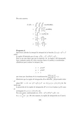 Des esta manera
V (D) =
2π
0
π
4
0
2
1
r sin θdrdθdφ
=
2π
0
π
4
0
r3
3
2
1
sin θdθdφ
=
7
3
2π
0
[− cos θ]
π
4
0 dφ
=
7
3
1 −
√
2
2
2π
=
14
3
1 −
√
2
2
π
Pregunta 2
Queremos calcular la integral la integral de la funci´on f (x, y) = y2
+ z2
sobre
la regi´on R limitada por el cono a2
(h − z)2
= h2
(x2
+ y2
).
Este es un caso t´ıpico que por la simetr´ıa de la regi´on y del integrando,
bajo cualquier punto de vista conviene hacer el cambio a coordenadas
cil´ındricas para evaluar la integral. Sea
x = ρ cos θ
y = ρ sin θ
z = z
que tiene por Jacobiano de la transformaci´on
∂ (x, y, z)
∂ (ρ, θ, z)
= ρ .
Obs´ervese que la regi´on de integraci´on R se describe, proyectando sobre
el
plano XY z = 0 =⇒ (x2
+ y2
) ≤ a2
=⇒ 0 ≤ ρ ≤ a y 0 ≤ θ ≤ 2π. De
modo que
la proyeci´on de la regi´on de integraci´on R∗
se ve en el plano (ρ, θ) como
el
rect´angulo 0 ≤ ρ ≤ a y 0 ≤ θ ≤ 2π.
Por otra parte, sustituyendo en a2
(h − z)2
≤ h2
(x2
+ y2
) =⇒
0 ≤ z ≤
h
a
(a − ρ) . De esta manera, la regi´on de integraci´on en el nuevo
428
 