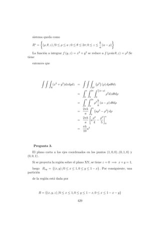 sistema queda como
R∗
= (ρ, θ, z) /0 ≤ ρ ≤ a ; 0 ≤ θ ≤ 2π; 0 ≤ z ≤
h
a
(a − ρ)
La funci´on a integrar f (y, z) = x2
+ y2
se reduce a f (ρ sin θ, z) = ρ2
.Se
tiene
entonces que
R
(x2
+ y2
)dxdydz =
R∗
ρ2
(ρ) dρdθdz
=
a
0
2π
0
h
a
(a−ρ)
0
ρ3
dzdθdρ
=
a
0
2π
0
ρ3 h
a
(a − ρ) dθdρ
=
2πh
a
a
0
aρ3
− ρ4
dρ
=
2πh
a
a
ρ4
4
−
ρ5
5
a
0
=
πh
10
a4
Pregunta 3.
El plano corta a los ejes coordenados en los puntos (1, 0, 0) , (0, 1, 0) y
(0, 0, 1) .
Si se proyecta la regi´on sobre el plano XY, se tiene z = 0 =⇒ x + y = 1,
luego Rxy = {(x, y) /0 ≤ x ≤ 1, 0 ≤ y ≤ 1 − x} . Por consiguiente, una
partici´on
de la regi´on est´a dada por
R = {(x, y, z) /0 ≤ x ≤ 1, 0 ≤ y ≤ 1 − x, 0 ≤ x ≤ 1 − x − y}
429
 
