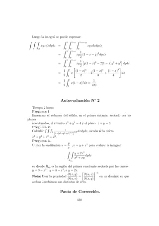Luego la integral se puede expresar:
R
xyzdxdydz =
1
0
1−x
0
1−x−y
0
xyzdzdydx
=
1
0
1−x
0
xy
1
2
(1 − x − y)2
dydx
=
1
0
1−x
0
xy
1
2
y(1 − x)2
− 2(1 − x)y2
+ y3
dydx
=
1
2
1
0
x
(1 − x)4
2
− 2
(1 − x)4
3
+
(1 − x)4
4
dx
=
1
2
1
0
x(1 − x)4
dx =
1
720
Autoevaluaci´on No
2
Tiempo 2 horas
Pregunta 1
Encontrar el volumen del s´olido, en el primer octante, acotado por los
planos
coordenados, el cil´ındro x2
+ y2
= 4 y el plano z + y = 3.
Pregunta 2.
Calcular R
1
[1+(x2+y2+z2)3/2
]
3/2 dxdydz, siendo R la esfera
x2
+ y2
+ z2
= a2
.
Pregunta 3.
Utilice la sustituci´on u =
y
x
, v = y + x2
para evaluar la integral
Rxy
y + 2x2
x2 + xy
dydx
en donde Rxy es la regi´on del primer cuadrante acotada por las curvas
y = 3 − x2
, y = 8 − x2
, e y = 2x.
Nota: Usar la propiedad
∂ (x, y)
∂ (u, v)
=
∂ (u, v)
∂ (x, y)
−1
en un dominio en que
ambos Jacobianos son distintos de cero.
Pauta de Correcci´on.
430
 