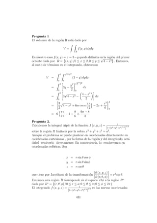Pregunta 1
El volumen de la regi´on R est´a dado por
V =
R
f(x, y)dxdy
En nuestro caso f(x, y) = z = 3−y queda deﬁnida en la regi´on del primer
octante dada por R = (x, y) /0 ≤ x ≤ 2, 0 ≤ y ≤
√
4 − x2 . Entonces,
al sustituir t´erminos en el integrando, obtenemos
V =
2
0
√
4−x2
0
(3 − y) dydx
=
2
0
3y −
y2
2
√
4−x2
0
dx
=
2
0
3
√
4 − x2 −
4 − x2
2
dx
=
3
2
√
4 − x2 + 6arcsen
x
2
− 2x +
x3
6
2
0
= 6
π
2
− 4 +
8
6
=
9π − 8
3
Pregunta 2.
Calculemos la integral triple de la funci´on f (x, y, z) = 1
[1+(x2+y2+z2)3/2
]
3/2
sobre la regi´on R limitada por la esfera x2
+ y2
+ z2
= a2
.
Aunque el problema se puede plantear en coordenadas directamente en
coordenadas cartesianas , por la forma de la regi´on y del integrando, ser´a
diﬁc´ıl resolverlo directamente. En consecuencia, lo resolveremos en
coordenadas esf´ericas. Sea
x = r sin θ cos φ
y = r sin θ sin φ
z = r cos θ
que tiene por Jacobiano de la transformaci´on
∂ (x, y, z)
∂ (r, θ, φ)
= r2
sin θ.
Entonces esta regi´on R corresponde en el espacio rθφ a la regi´on R∗
dada por R∗
= {(r, θ, φ) /0 ≤ r ≤ a; 0 ≤ θ ≤ π; 0 ≤ φ ≤ 2π}
El integrando f (x, y, z) = 1
[1+(x2+y2+z2)3/2
]
3/2 en las nuevas coordenadas
431
 