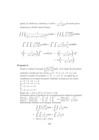 queda f (r sin θ cos φ, r sin θ sin φ, r cos θ) =
1
(1 + r3)3/2
,de modo que la
integral por calcular toma la forma:
R
1
1 + (x2 + y2 + z2)3/2
3/2
dxdydz =
R∗
(r2
sin θ)
[1 + r3]3/2
drdθdφ
2π
0
π
0
a
0
r2
sin θ
[1 + r3]3/2
drdθdφ =
2π
0
π
0
−2
(1 + r3)1/2
a
0
sin θdθdφ
2 1 −
1
(1 + a)1/2
2π
0
− cos θ|π
0 dφ = 4 1 −
1
(1 + a)1/2
φ|2π
0
= 8π 1 −
1
(1 + a)1/2
Pregunta 3.
Vamos a evaluar la integral
Rxy
y + 2x2
x2 + xy
dydx, en la regi´on Rxydel primer
cuadrante acotada por las curvas y = 3 − x2
, y = 8 − x2
, e y = 2x.
Usando el cambio de variables u =
y
x
, v = y + x2
, la regi´on Rxy se
transforma en la regi´on del primer cuadrante acotada por las curvas:
y + x2
= 3 =⇒ v = 3
y + x2
= 8 =⇒ x = 8,
y
x
= 2 =⇒ u = 2;
y
x
= 0 =⇒ u = 0
Luego, Ruv = {(u, v) /0 ≤ u ≤ 2, 3 ≤ v ≤ 8} .
Calculemos ahora el Jacobiano de la transformaci´on usando la propiedad
∂ (x, y)
∂ (u, v)
=
∂ (u, v)
∂ (x, y)
−1
=
− y
x2
1
x
2x 1
−1
=⇒
∂ (x, y)
∂ (u, v)
=
x2
y + 2x2
Sustituyendo t´erminos en la integral, obtenemos
Rxy
y + 2x2
x2 + xy
dydx =
Ruv
1
1 + u
dudv
=
2
0
8
3
1
1 + u
dudv =
2
0
5
1 + u
du
= 5 ln |1 + u|2
0 = 5 ln 3
432
 