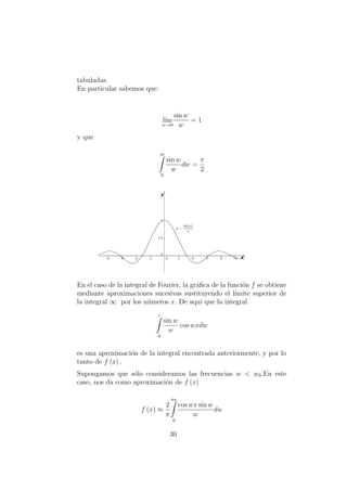 tabuladas.
En particular sabemos que:
l´ım
w→0
sin w
w
= 1
y que
∞
0
sin w
w
dw =
π
2
En el caso de la integral de Fourier, la gr´aﬁca de la funci´on f se obtiene
mediante aproximaciones sucesivas sustituyendo el l´ımite superior de
la integral ∞ por los n´umeros x. De aqu´ı que la integral
z
0
sin w
w
cos wxdw
es una aproximaci´on de la integral encontrada anteriormente, y por lo
tanto de f (x) .
Supongamos que s´olo consideramos las frecuencias w < w0.En este
caso, nos da como aproximaci´on de f (x)
f (x) ≈
2
π
w0
0
cos wx sin w
w
dw
30
 