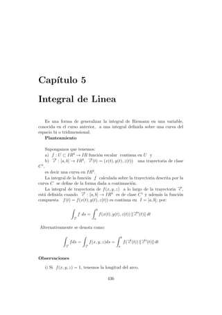 Cap´ıtulo 5
Integral de Linea
Es una forma de generalizar la integral de Riemann en una variable,
conocida en el curso anterior, a una integral deﬁnida sobre una curva del
espacio bi o tridimensional.
Planteamiento
Supongamos que tenemos:
a) f : U ⊂ IR3
→ IR funci´on escalar continua en U y
b) −→c : [a, b] → IR3
, −→c (t) = (x(t), y(t), z(t)) una trayectoria de clase
C1
,
es decir una curva en IR3
.
La integral de la funci´on f calculada sobre la trayectoria descrita por la
curva C se deﬁne de la forma dada a continuaci´on.
La integral de trayectoria de f(x, y, z) a lo largo de la trayectoria −→c ,
est´a deﬁnida cuando −→c : [a, b] → IR3
es de clase C1
y adem´as la funci´on
compuesta f(t) = f(x(t), y(t), z(t)) es continua en I = [a, b]; por:
−→c
f ds =
b
a
f(x(t), y(t), z(t)) −→c (t) dt
Alternativamente se denota como:
−→c
fds =
−→c
f(x, y, z)ds =
b
a
f(−→c (t)) −→c (t) dt
Observaciones
i) Si f(x, y, z) = 1, tenemos la longitud del arco.
436
 