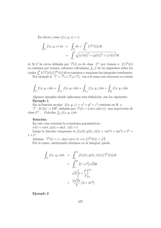 En efecto, como f(x, y, z) = 1,
−→c
f(x, y, z) ds =
−→c
ds =
b
a
−→c (t) dt
=
b
a
(x (t))2
+ (y (t))2
+ (z (t))2
dt
ii) Si C la curva deﬁnida por −→c (t) es de clase C1
por tramos o f(−→c (t))
es continua por tramos, entonces calculamos −→c
f ds en segmentos sobre los
cuales
b
a
f(−→c (t)) −→c (t) dt es continua y sumamos las integrales resultantes.
Por ejemplo si −→c = −→c 1 ∪−→c 2 ∪−→c 3 con a lo sumo sus extremos en com´un
−→c
f(x, y, z)ds =
−→c 1
f(x, y, z)ds +
−→c 2
f(x, y, z)ds +
−→c2
f(x, y, z)ds
Algunos ejemplos donde aplicamos esta deﬁnici´on; son los siguientes.
Ejemplo 1
Sea la funci´on escalar f(x, y, z) = x2
+ y2
+ z2
continua en R y
−→c : [0, 2π] → IR3
, deﬁnida por −→c (t) = (cos t, sin t, t) una trayectoria de
clase C1
. Calcular −→c
f(x, y, z)ds
Soluci´on:
En este caso tenemos la ecuaciones param´etricas :
x(t) = cos t, y(t) = sin t, z(t) = t
Luego la funci´on compuesta es f(x(t), y(t), z(t)) = cos2
t + sin2
t + t2
=
1 + t2
Adem´as −→c (t) = (− sin t, cos t, 1) =⇒ −→c (t) =
√
2
Por lo tanto, sutituyendo t´erminos en la integral, queda
−→c
f(x, y, z)ds =
2π
0
f(x(t), y(t), z(t)) −→c (t) dt
=
2π
0
1 + t2
√
2dt
√
2 t +
t3
3
2π
0
=
2
√
2π
3
3 + 4π2
Ejemplo 2
437
 