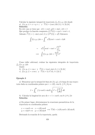 Calcular la siguiente integral de trayectoria −→c
f(x, y, z)ds donde
a) f(x, y, z) = x + y + z y −→c (t) = (cos t, sin t, t), t ∈ [0, 2π]
Soluci´on:
En este caso se tiene que x(t) = cos t, y(t) = sin t, z(t) = t
Que produce la funci´on compuesta f(−→c (t)) = cos t + sent + t,
Adem´as
−→
c (t) = (− sin t, cos t, 1) y −→c (t) =
√
2. Entonces
c
f(x, y, z)ds =
2π
0
√
2(cos t + sent + t)dt
=
√
2 sent − cos t +
t2
2
2π
0
=⇒
c
f(x, y, z)ds =
4
√
2
2
π2
Como taller adicional, evaluar las siguientes integrales de trayectoria
−→c
f(x, y, z)ds
donde:
b) f(x, y, z) = cos z y −→c (t) = (cos t, sin t, t), t ∈ [0, 2π]
c) f(x, y, z) = x cos z y −→c (t) = (t, t2
, 0), t ∈ [0, 1]
Ejemplo 3
a) Demostrar que la integral de l´ınea de f(x, y), a lo largo de una trayec-
toria dada en coordenadas polares por r = r(θ), con θ1 ≤ θ ≤ θ2 es:
I =
θ2
θ1
f (r cos θ, r sin θ) r2 +
dr
dθ
2
dθ
b) Calcular la longitud de arco de r = 1 + cos θ, con 0 ≤ θ ≤ 2π
Soluci´on:
a) En primer lugar, determinemos la ecuaciones param´etricas de la
trayectoria en coordenadas polares
x = r cos θ =⇒ x = r(θ) cos θ
y = r sin θ =⇒ y = r (θ) sin θ
=⇒ −→c (θ) = (r(θ) cos θ, r (θ) sin θ)
Derivando la ecuaci´on de la trayectoria, queda
438
 
