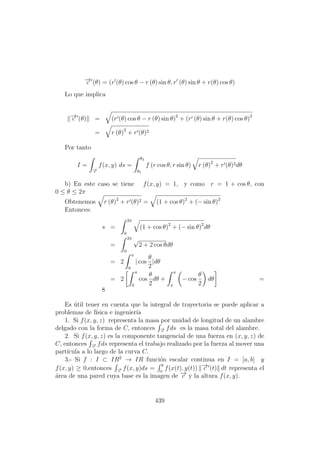 −→c (θ) = (r (θ) cos θ − r (θ) sin θ, r (θ) sin θ + r(θ) cos θ)
Lo que implica
−→c (θ) = (r (θ) cos θ − r (θ) sin θ)2
+ (r (θ) sin θ + r(θ) cos θ)2
= r (θ)2
+ r (θ)2
Por tanto
I =
−→c
f(x, y) ds =
θ2
θ1
f (r cos θ, r sin θ) r (θ)2
+ r (θ)2dθ
b) En este caso se tiene f(x, y) = 1, y como r = 1 + cos θ, con
0 ≤ θ ≤ 2π
Obtenemos r (θ)2
+ r (θ)2 = (1 + cos θ)2
+ (− sin θ)2
Entonces:
s =
2π
0
(1 + cos θ)2
+ (− sin θ)2
dθ
=
2π
0
√
2 + 2 cos θdθ
= 2
π
0
| cos
θ
2
|dθ
= 2
π
0
cos
θ
2
dθ +
π
π
− cos
θ
2
dθ =
8
Es ´util tener en cuenta que la integral de trayectoria se puede aplicar a
problemas de f´ısica e ingenier´ıa
1. Si f(x, y, z) representa la masa por unidad de longitud de un alambre
delgado con la forma de C, entonces −→c
fds es la masa total del alambre.
2. Si f(x, y, z) es la componente tangencial de una fuerza en (x, y, z) de
C, entonces −→c
fds representa el trabajo realizado por la fuerza al mover una
part´ıcula a lo largo de la curva C.
3.- Si f : I ⊂ IR2
→ IR funci´on escalar continua en I = [a, b] y
f(x, y) ≥ 0,entonces −→c
f(x, y)ds =
b
a
f(x(t), y(t)) −→c (t) dt representa el
´area de una pared cuya base es la imagen de −→c y la altura f(x, y).
439
 