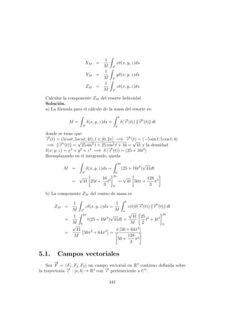 XM =
1
M −→r
xδ(x, y, z)ds
YM =
1
M −→r
yδ(x, y, z)ds
ZM =
1
M −→r
zδ(x, y, z)ds
Calcular la componente ZM del resorte helicoidal
Soluci´on.
a) La f´ormula para el c´alculo de la masa del resorte es:
M =
−→r
δ(x, y, z)ds =
b
a
δ(−→r (t)) −→r (t) dt
donde se tiene que:
−→r (t) = (5cost; 5sent; 4t); t ∈ [0; 2π] =⇒ −→r (t) = (−5 sin t; 5 cos t; 4)
=⇒ −→r (t) =
√
25 sin2
t + 25 cos2 t + 16 =
√
41 y la densidad
δ(x; y; z) = x2
+ y2
+ z2
=⇒ δ (−→r (t)) = (25 + 16t2
)
Reemplazando en el integrando, queda
M =
−→r
δ(x, y, z)ds =
2π
0
(25 + 16t2
)
√
41dt
=
√
41 25t +
16
3
t3
2π
0
=
√
41 50π +
128
3
π3
b) La componente ZM del centro de masa es
ZM =
1
M −→r
zδ(x, y, z)ds =
1
M
b
a
z(t)δ(−→r (t)) −→r (t) dt
=
1
M
2π
0
t(25 + 16t2
)
√
41dt =
√
41
M
25
2
t2
+ 4t4
2π
0
=
√
41
M
50π2
+ 64π4
=
π [50 + 64π2
]
50 +
128
3
π2
5.1. Campos vectoriales
Sea
−→
F = (F1, F2, F3) un campo vectorial en R3
continuo deﬁnida sobre
la trayectoria −→c : [a, b] → R3
con −→c perteneciente a C1
.
441
 