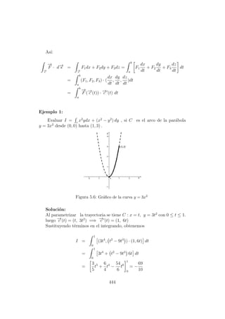 As´ı:
−→c
−→
F · d−→s =
−→c
F1dx + F2dy + F3dz =
b
a
F1
dx
dt
+ F2
dy
dt
+ F3
dz
dt
dt
=
b
a
(F1, F2, F3) · (
dx
dt
,
dy
dt
,
dz
dt
)dt
=
b
a
−→
F (−→c (t)) · −→c (t) dt
Ejemplo 1:
Evaluar I = c
x2
ydx + (x2
− y2
) dy , si C es el arco de la par´abola
y = 3x2
desde (0, 0) hasta (1, 3) .
Figura 5.6: Gr´aﬁco de la curva y = 3x2
Soluci´on:
Al parametrizar la trayectoria se tiene C : x = t, y = 3t2
con 0 ≤ t ≤ 1.
luego −→c (t) = (t, 3t2
) =⇒ −→c (t) = (1, 6t)
Sustituyendo t´erminos en el integrando, obtenemos
I =
1
0
(3t4
, t2
− 9t4
) · (1, 6t) dt
=
1
0
3t4
+ t2
− 9t4
6t dt
=
3
5
t5
+
6
4
t4
−
54
6
t6
1
0
= −
69
10
444
 