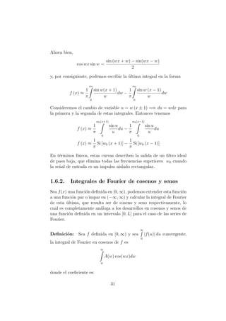 Ahora bien,
cos wx sin w =
sin (wx + w) − sin(wx − w)
2
y, por consiguiente, podemos escribir la ´ultima integral en la forma
f (x) ≈
1
π
w0
0
sin w(x + 1)
w
dw −
1
π
w0
0
sin w (x − 1)
w
dw
Consideremos el cambio de variable u = w (x ± 1) =⇒ du = wdx para
la primera y la segunda de estas integrales. Entonces tenemos
f (x) ≈
1
π
w0(x+1)
0
sin u
u
du −
1
π
w0(x−1)
0
sin u
u
du
f (x) ≈
1
π
Si [w0 (x + 1)] −
1
π
Si [w0 (x − 1)]
En t´erminos f´ısicos, estas curvas describen la salida de un ﬁltro ideal
de pasa baja, que elimina todas las frecuencias superiores w0 cuando
la se˜nal de entrada es un impulso aislado rectangular.
1.6.2. Integrales de Fourier de cosenos y senos
Sea f(x) una funci´on deﬁnida en [0, ∞), podemos extender esta funci´on
a una funci´on par o impar en (−∞, ∞) y calcular la integral de Fourier
de esta ´ultima, que resulta ser de coseno y seno respectivamente, lo
cual es completamente an´aloga a los desarrollos en cosenos y senos de
una funci´on deﬁnida en un intervalo [0, L] para el caso de las series de
Fourier.
Deﬁnici´on: Sea f deﬁnida en [0, ∞) y sea
∞
0
|f(u)| du convergente,
la integral de Fourier en cosenos de f es
∞
0
A(w) cos(wx)dw
donde el coeﬁciente es:
31
 