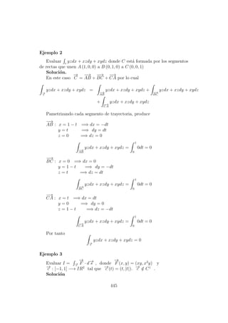 Ejemplo 2
Evaluar c
yzdx + xzdy + xydz donde C est´a formada por los segmentos
de rectas que unen A (1, 0, 0) a B (0, 1, 0) a C (0, 0, 1)
Soluci´on.
En este caso
−→
C =
−→
AB +
−−→
BC +
−→
CA por lo cual
−→c
yzdx + xzdy + xydz = −→
AB
yzdx + xzdy + xydz + −−→
BC
yzdx + xzdy + xydz
+ −→
CA
yzdx + xzdy + xydz
Pametrizando cada segmento de trayectoria, produce
−→
AB : x = 1 − t =⇒ dx = −dt
y = t =⇒ dy = dt
z = 0 =⇒ dz = 0
−→
AB
yzdx + xzdy + xydz =
1
0
0dt = 0
−−→
BC : x = 0 =⇒ dx = 0
y = 1 − t =⇒ dy = −dt
z = t =⇒ dz = dt
−−→
BC
yzdx + xzdy + xydz =
1
0
0dt = 0
−→
CA : x = t =⇒ dx = dt
y = 0 =⇒ dy = 0
z = 1 − t =⇒ dz = −dt
−→
CA
yzdx + xzdy + xydz =
1
0
0dt = 0
Por tanto
−→c
yzdx + xzdy + xydz = 0
Ejemplo 3
Evaluar I = −→c
−→
F · d−→s , donde
−→
F (x, y) = (xy, x2
y) y
−→c : [−1, 1] −→ IR2
tal que −→c (t) = (t, |t|). −→c /∈ C1
.
Soluci´on
445
 