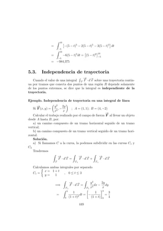 =
10
−5
−(5 − t)5
− 2(5 − t)5
− 3(5 − t)5
dt
=
10
−5
−6(5 − t)5
dt = (5 − t)6 10
−5
= −984,375
5.3. Independencia de trayectoria
Cuando el valor de una integral −→c
−→
F · d−→s sobre una trayectoria contin-
ua por tramos que conecta dos puntos de una regi´on R depende solamente
de los puntos extremos, se dice que la integral es independiente de la
trayectoria.
Ejemplo. Independencia de trayectoria en una integral de l´ınea
Si
−→
F(x, y) =
y2
x2
, −
2y
x
; A = (1, 1); B = (4, −2)
Calcular el trabajo realizado por el campo de fuerza
−→
F al llevar un objeto
desde A hasta B, por:
a) un camino compuesto de un tramo horizontal seguido de un tramo
vertical;
b) un camino compuesto de un tramo vertical seguido de un tramo hori-
zontal.
Soluci´on.
a) Si llamamos C a la curva, la podemos subdividir en las curvas C1 y
C2
Tendremos
−→c
−→
F · d−→s =
−→c 1
−→
F · d−→s +
−→c 1
−→
F · d−→s
Calculamos ambas integrales por separado
C1 =
x = 1 + t
y = 1
, 0 ≤ t ≤ 3
=⇒
−→c 1
−→
F · d−→s =
−→c 1
y2
x2
dx −
2y
x
dy
=
3
0
1
(1 + t)2
dt = −
1
(1 + t)
3
0
=
3
4
449
 