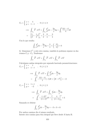 C2 =
x = 4
y = 1 − t
, 0 ≤ t ≤ 3
=⇒
−→c 2
−→
F · d−→s =
−→c 2
y2
x2
dx −
2y
x
dy =
3
0
2(1 − t)
4
dt
=
1
2
t −
1
4
t2
3
0
=
3
2
−
9
4
= −
3
4
Con lo que resulta
−→c
y2
x2
dx −
2y
x
dy =
3
4
+ −
3
4
= 0
b) Llamemos C*
a este otro camino, tambi´en lo podemos separar en dos
tramos C3 y C4. Tendremos
−→c ∗
−→
F · d−→s =
−→c 3
−→
F · d−→s +
−→c 4
−→
F · d−→s
Calculamos ambas integrales por separado haciendo parametrizaciones:
C3 =
x = 1
y = 1 − t
, 0 ≤ t ≤ 3
=⇒
−→c 3
−→
F · d−→s =
c3
y2
x2
dx −
2y
x
dy
=
3
0
−
2(1 − t)
1
(−1)dt = 2t − t2 3
0
= −3
C4 =
x = 1 + t
y = −2
, 0 ≤ t ≤ 3
=⇒
−→c 4
−→
F · d−→s =
−→c 4
y2
x2 dx −
2y
x
dy
=
3
0
−
(−2)2
(1 + t)2
dt = −
4
(1 + t)
3
0
= 3
Sumando se obtiene
−→c ∗
y2
x2
dx −
2y
x
dy = −3 + 3 = 0
Por ambos caminos dio el mismo resultado.
Intente otro camino para ´esta integral que lleve desde A hasta B.
450
 