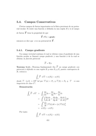 5.4. Campos Conservativos
Ciertos campos de fuerza importantes en la f´ısica provienen de un poten-
cial escalar. Si existe una funci´on φ deﬁnida en una regi´on R y si al campo
de fuerza
−→
F tiene la propiedad de que
−→
F= φ = gradφ
entonces se dice que φ es un potencial de
−→
F.
5.4.1. Campo gradiente
Un campo vectorial continuo el cual se obtiene como el gradiente de una
funci´on escalar se llamar´a campo gradiente y una funci´on φ de la cual se
obtiene, la funci´on potencial
−→
F = φ
Teorema 5.4.1. (Teorema fundamental) Sea
−→
F un campo gradiente con
potencial φ deﬁnida en una regi´on R y sean P0 y P1 puntos cualesquiera de
R, entonces:
−→c
−→
F · d−→s = φ (P2) − φ (P1)
donde −→c : [a, b] → IR3
tal que −→c (a) = P1, y −→c (b) = P2, y −→c es una
trayectoria de clase C1
.
Demostraci´on
−→c
−→
F · d−→s =
−→c
∂φ
∂x
dx +
∂φ
∂y
dy +
∂φ
∂z
dz
=
b
a
∂φ
∂x
dx
dt
+
∂φ
∂y
dy
dt
+
∂φ
∂z
dz
dt
dt
=
b
a
∂φ
∂t
(−→c (t)) dt = [φ (−→c (t))]
b
a
= φ (P2) − φ (P1)
Por tanto
−→c
−→
F · d−→s = φ (P2) − φ (P1)
451
 
