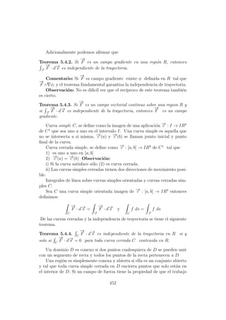 Adicionalmente podemos aﬁrmar que
Teorema 5.4.2. Si
−→
F es un campo gradiente en una regi´on R, entonces
−→c
−→
F · d−→s es independiente de la trayectoria.
Comentario: Si
−→
F es campo gradiente existe φ deﬁnida en R tal que
−→
F = φ, y el teorema fundamental garantiza la independencia de trayectoria.
Observaci´on: No es diﬁc´ıl ver que el rec´ıproco de este teorema tambi´en
es cierto.
Teorema 5.4.3. Si
−→
F es un campo vectorial continuo sobre una region R y
si −→c
−→
F · d−→s es independiente de la trayectoria, entonces
−→
F es un campo
gradiente.
Curva simple C, se deﬁne como la imagen de una aplicaci´on −→c : I → IR3
de C1
que sea uno a uno en el intervalo I. Una curva simple es aquella que
no se intersecta a si misma, −→c (a) y −→c (b) se llaman punto inicial y punto
ﬁnal de la curva.
Curva cerrada simple, se deﬁne como −→c : [a, b] → IR3
de C1
tal que
1) es uno a uno en [a, b]
2) −→c (a) = −→c (b) Observaci´on:
i) Si la curva satisface s´olo (2) es curva cerrada.
ii) Las curvas simples cerradas tienen dos direcciones de movimiento posi-
ble.
Integrales de l´ınea sobre curvas simples orientadas y curvas cerradas sim-
ples C.
Sea C una curva simple orientada imagen de −→c : [a, b] → IR3
entonces
deﬁnimos:
C
−→
F · d−→s =
−→c
−→
F · d−→s y
C
f ds =
−→c
f ds
De las curvas cerradas y la independencia de trayectoria se tiene el siguiente
teorema.
Teorema 5.4.4. C
−→
F · d−→s es independiente de la trayectoria en R si y
solo si C
−→
F · d−→s = 0 para toda curva cerrada C contenida en R.
Un dominio D es conexo si dos puntos cualesquiera de D se pueden unir
con un segmento de recta y todos los puntos de la recta pertenecen a D
Una regi´on es simplemente conexa y abierta si ella es un conjunto abierto
y tal que toda curva simple cerrada en D encierra puntos que solo est´an en
el interior de D. Si un campo de fuerza tiene la propiedad de que el trabajo
452
 