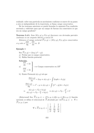 realizado sobre una part´ıcula en movimiento conforme se mueve de un punto
a otro es independiente de la trayectoria, se llama campo conservativo.
De los teoremas anteriores se puede formular lo siguiente:¨Una condici´on
necesaria y suﬁciente para que un campo de fuerzas sea consevativo es que
sea un campo gradiente”
Teorema 5.4.5. Sean M(x, y) y N(x, y) funciones con derivadas parciales
continuas en un conjunto abierto y conexo D.
Entonces el campo vectorial
−→
F (x, y) = (M(x, y), N(x, y))es conservativo
si y solo si
∂M
∂y
=
∂N
∂x
en D
Ejemplo 1
Sea
−→
F (x, y) = (2xy, (x2
− y))
a) Probar que es campo conservativo.
b) Hallar funci´on potencial.
Soluci´on.
a)
∂N
∂x
= 2x
∂M
∂x
= 2x



=⇒ Campo conservativo en IR2
b) Existe Potencial φ(x, y) tal que
∂φ(x, y)
∂x
= 2xy ⇒ φ(x, y) = 2xydx + h1(y)
∂φ(x, y)
∂y
= x2
− y ⇒ φ(x, y) = x2
− y dx + h2(x)
⇒
φ(x, y) = x2
y + h1(y)
φ(x, y) = x2
y − y2
2
+ h2(x)
⇒ φ(x, y) = x2
y −
y2
2
+ C
(Rotacional) Sea
−→
F (x, y, z) = (P(x, y, z), Q(x, y, z), R(x, y, z)) funci´on
vectorial, se deﬁne el rotacional de
−→
F ,denotado por rot
−→
F (x, y, z) o ×
−→
F (x, y, z) por:
×
−→
F (x, y, z). =
i j k
∂
∂x
∂
∂y
∂
∂z
P Q R
453
 