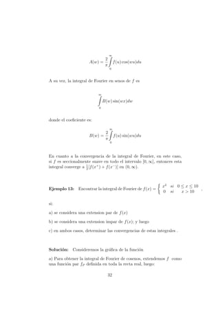 A(w) =
2
π
∞
0
f(u) cos(wu)du
A su vez, la integral de Fourier en senos de f es
∞
0
B(w) sin(wx)dw
donde el coeﬁciente es:
B(w) =
2
π
∞
0
f(u) sin(wu)du
En cuanto a la convergencia de la integral de Fourier, en este caso,
si f es seccionalmente suave en todo el intervalo [0, ∞], entonces esta
integral converge a 1
2
[f(x+
) + f(x−
)] en (0, ∞).
Ejemplo 13: Encontrar la integral de Fourier de f(x) =
x2
si 0 ≤ x ≤ 10
0 si x > 10
,
si:
a) se considera una extension par de f(x)
b) se considera una extension impar de f(x); y luego
c) en ambos casos, determinar las convergencias de estas integrales .
Soluci´on: Consideremos la gr´aﬁca de la funci´on
a) Para obtener la integral de Fourier de cosenos, extendemos f como
una funci´on par fP deﬁnida en toda la recta real, luego:
32
 