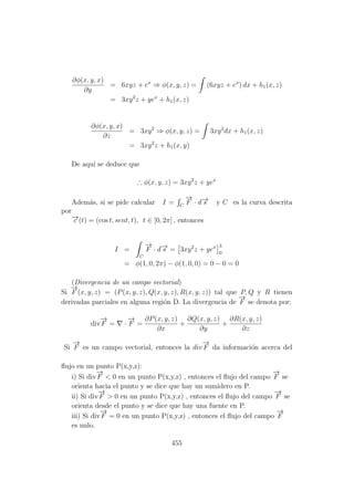 ∂φ(x, y, x)
∂y
= 6xyz + ex
⇒ φ(x, y, z) = (6xyz + ex
) dx + h1(x, z)
= 3xy2
z + yex
+ h1(x, z)
∂φ(x, y, x)
∂z
= 3xy2
⇒ φ(x, y, z) = 3xy2
dx + h1(x, z)
= 3xy2
z + h1(x, y)
De aqu´ı se deduce que
∴ φ(x, y, z) = 3xy2
z + yex
Adem´as, si se pide calcular I = C
−→
F · d−→s y C es la curva descrita
por
−→c (t) = (cos t, sent, t), t ∈ [0, 2π] , entonces
I =
C
−→
F · d−→s = 3xy2
z + yex 3
0
= φ(1, 0, 2π) − φ(1, 0, 0) = 0 − 0 = 0
(Divergencia de un campo vectorial)
Si
−→
F (x, y, z) = (P(x, y, z), Q(x, y, z), R(x, y, z)) tal que P, Q y R tienen
derivadas parciales en alguna regi´on D. La divergencia de
−→
F se denota por:
div
−→
F = ·
−→
F =
∂P(x, y, z)
∂x
+
∂Q(x, y, z)
∂y
+
∂R(x, y, z)
∂z
Si
−→
F es un campo vectorial, entonces la div
−→
F da informaci´on acerca del
ﬂujo en un punto P(x,y,z):
i) Si div
−→
F < 0 en un punto P(x,y,z) , entonces el ﬂujo del campo
−→
F se
orienta hacia el punto y se dice que hay un sumidero en P.
ii) Si div
−→
F > 0 en un punto P(x,y,z) , entonces el ﬂujo del campo
−→
F se
orienta desde el punto y se dice que hay una fuente en P.
iii) Si div
−→
F = 0 en un punto P(x,y,z) , entonces el ﬂujo del campo
−→
F
es nulo.
455
 