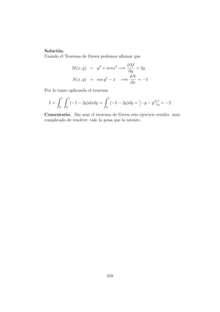 Soluci´on.
Usando el Teorema de Green podemos aﬁrmar que
M(x, y) = y2
+ senx2
=⇒
∂M
∂y
= 2y
N(x, y) = cos y2
− x =⇒
∂N
∂x
= −1
Por lo tanto aplicando el teorema
I =
1
0
1
0
(−1 − 2y)dxdy =
1
0
(−1 − 2y)dy = −y − y2 1
0
= −2
Comentario. Sin usar el teorema de Green este ejercicio resulta muy
complicado de resolver, vale la pena que lo intente.
459
 
