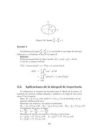 Figura 5.12: Regi´on
x2
a2
+
y2
b2
≤ 1
Ejemplo 3
Consideremos la regi´on
x2
a2
+
y2
b2
≤ 1, cuyo borde es una elipse de semi-ejes
dados por a y b.Calcular el ´area de la region D
Soluci´on
Podemos parametrizar la elipse usando x(t) = acost , y(t) = bsent,
t ∈ [0, 2π], y luego se obtiene
−→r (t) = (acost, bsent) =⇒ −→r (t) = (−asent, b cos t)
A(D) =
1
2
2π
0
(xy − yx )dt
=
1
2
2π
0
(ab cos2
t − (−absen2
t))dt
= πab
5.5. Aplicaciones de la integral de trayectoria
A continuacion se resumen las formulas para el c´alculo de la masa y el
momento de resortes, varillas delgadas y alambres a lo largo de una curva
suave C en el espacio.
Masa: M = C
δ (x, y, z) ds, donde δ = δ (x, y, z) es la densidad y ds un
elemento diferencial de arco.
Momentos con respecto a los planos coordenados:
Myz = C
x δ (x, y, z) ds; Mxz = C
y δ (x, y, z) ds; Mxy = C
z δ (x, y, z) ds
Coordenadas del centro de Masa
x =
Myz
M
; y =
Mxz
M
; z =
Mxy
M
Momentos de inercia con respecto a los ejes y otras rectas
Ix = C
(y2
+ z2
) δ (x, y, z) ds, Iy = C
(x2
+ z2
) δ (x, y, z) ds;
Iz = C
(y2
+ z2
) δ (x, y, z) ds;
461
 