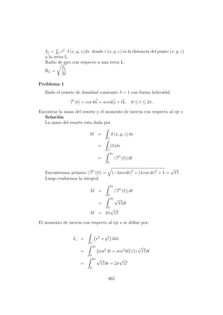 IL = C
r2
δ (x, y, z) ds donde r (x, y, z) es la distancia del punto (x, y, z)
a la recta L.
Radio de giro con respecto a una recta L.
RL =
IL
M
Problema 1
Dado el resorte de densidad constante δ = 1 con forma helicoidal
−→r (t) = cos 4ti + sen4tj + tk, 0 ≤ t ≤ 2π.
Encontrar la masa del resorte y el momento de inercia con respecto al eje z
Soluci´on
La masa del resorte esta dada por
M =
C
δ (x, y, z) ds
=
C
(1)ds
=
2π
0
|−→r (t)| dt
Encontremos primero |−→r (t)| = (−4sen4t)2
+ (4 cos 4t)2
+ 1 =
√
17.
Luego evaluemos la integral
M =
2π
0
|−→r (t)| dt
=
2π
0
√
17dt
M = 2π
√
17
El momento de inercia con respecto al eje z se deﬁne por:
Iz =
C
x2
+ y2
δds
=
2π
0
cos2
4t + sen2
4t (1)
√
17dt
=
2π
0
√
17dt = 2π
√
17
462
 
