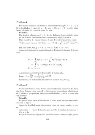 Problema 2
Sea un arco de metal con forma de semicircunferencia y2
+z2
= 1, z ≥ 0.
Si la densidad en el punto (x, y, z) del arco es δ (x, y, z) = 2 − z , determinar
las coordenadas del centro de masa del arco.
Soluci´on.
Por simetr´ıa sabemos que x = 0; y = 0; dado que el arco est´a el el plano
yz con la masa distribuida simetricamente con respecto al eje z.
Para encontrar z , parametizamos el arco de semicircunferencia como:
−→r (t) = cos tj+sentk, 0 ≤ t ≤ π =⇒ |−→r (t)| = (−sent)2
+ (cos t)2
=
1
Por otra parte, δ (x, y, z) = 2 − z =⇒ δ (−→r (t)) = (2 − sent)
Ahora, determinemos la masa utilizando la deﬁnici´on de integral de trayec-
toria
M =
C
δ (x, y, z) ds =
π
0
δ (−→r (t)) |−→r (t)| dt
=
π
0
(2 − sent) (1) dt = [2t + cos t]π
0
M = 2π − 2
A continuaci´on calculemos el momento de inercia Mxy
Luego, z =
Mxy
M
=
8 − π
2 (2π − 2)
≈ 0, 57.
Finalmente, la coordenada del centro de masa es (0; 0; 0, 57) .
Problema 3
Un alambre tiene la forma de una semicircunferencia de radio a. La densi-
dad lineal de masa en un punto P es directamente proporcional a la distancia
de P a la recta que pasa por los extremos del alambre, ¿cu´al es la masa total
del alambre?.
Soluci´on
En primer lugar situar el alambre en el plano xy de sistema coordenado,
como en la ﬁgura:
Ahora, la densidad puede interpretarse como un campo escalar, ya que,
en
cada punto P = (x, y) de la curva que describe el alambre, la densidad es
δ(x, y) = ky.
Calcular la masa total equivale a sumar la densidad sobre todos los puntos
463
 