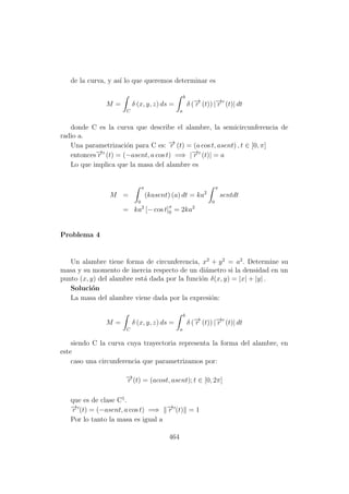 de la curva, y as´ı lo que queremos determinar es
M =
C
δ (x, y, z) ds =
b
a
δ (−→r (t)) |−→r (t)| dt
donde C es la curva que describe el alambre, la semicircunferencia de
radio a.
Una parametrizaci´on para C es: −→r (t) = (a cos t, asent) , t ∈ [0, π]
entonces−→r (t) = (−asent, a cos t) =⇒ |−→r (t)| = a
Lo que implica que la masa del alambre es
M =
π
0
(kasent) (a) dt = ka2
π
0
sentdt
= ka2
[− cos t]π
0 = 2ka2
Problema 4
Un alambre tiene forma de circunferencia, x2
+ y2
= a2
. Determine su
masa y su momento de inercia respecto de un di´ametro si la densidad en un
punto (x, y) del alambre est´a dada por la funci´on δ(x, y) = |x| + |y| .
Soluci´on
La masa del alambre viene dada por la expresi´on:
M =
C
δ (x, y, z) ds =
b
a
δ (−→r (t)) |−→r (t)| dt
siendo C la curva cuya trayectoria representa la forma del alambre, en
este
caso una circunferencia que parametrizamos por:
−→r (t) = (acost, asent); t ∈ [0, 2π]
que es de clase C1
.
−→r (t) = (−asent, a cos t) =⇒ −→r (t) = 1
Por lo tanto la masa es igual a
464
 