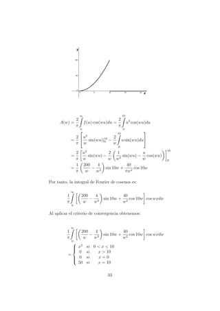 A(w) =
2
π
∞
0
f(u) cos(wu)du =
2
π
10
0
u2
cos(wu)du
=
2
π

u2
w
sin(wu)|10
0 −
2
w
10
0
u sin(wu)du


=
2
π
u2
w
sin(wu) −
2
w
1
w2
sin(wu) −
u
w
cos(wu)
10
0
=
1
π
200
w
−
4
w3
sin 10w +
40
πw2
cos 10w
Por tanto, la integral de Fourier de cosenos es:
1
π
∞
0
200
w
−
4
w3
sin 10w +
40
w2
cos 10w cos wxdw
Al aplicar el criterio de convergencia obtenemos:
1
π
∞
0
200
w
−
4
w3
sin 10w +
40
w2
cos 10w cos wxdw
=



x2
si 0 < x < 10
0 si x > 10
0 si x = 0
50 si x = 10
33
 